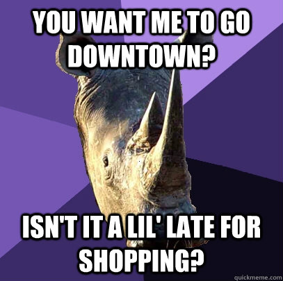 You want me to go downtown? isn't it a lil' late for shopping?  Sexually Oblivious Rhino