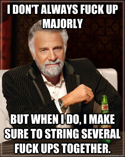 I don't always fuck up majorly but when I do, I make sure to string several fuck ups together.  The Most Interesting Man In The World