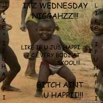 ITZ WEDNESDAY NIGGAHZZ!!! BITCH AINT U HAPPII!!! LIKE