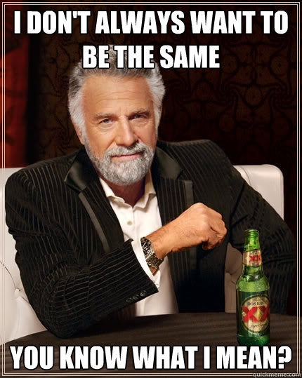 I don't always want to be the same you know what i mean?  The Most Interesting Man In The World