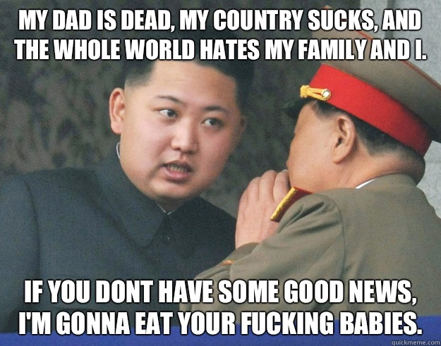 My dad is dead, my country sucks, and the whole world hates my family and I. If you dont have some good news, I'm gonna eat your fucking babies.  Hungry Kim Jong Un