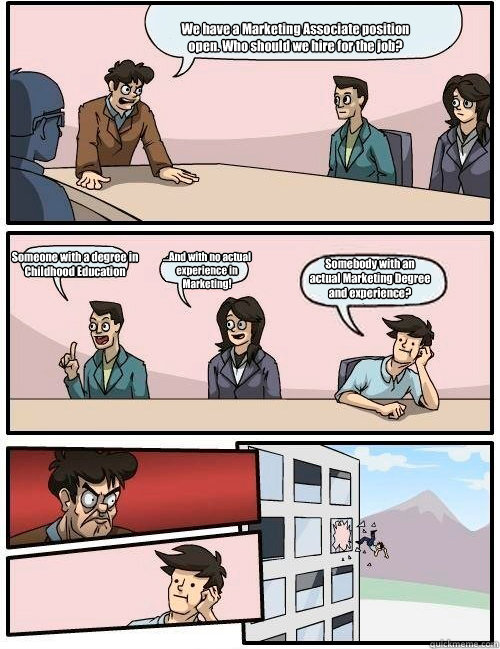 We have a Marketing Associate position open. Who should we hire for the job? Someone with a degree in Childhood Education ...And with no actual experience in Marketing! Somebody with an actual Marketing Degree and experience?  Boardroom Suggestion
