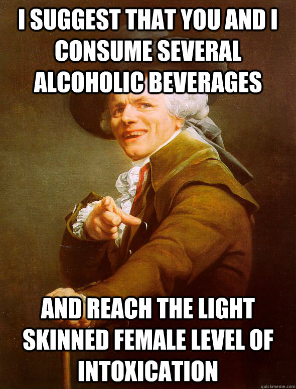 I suggest that you and I consume several alcoholic beverages and reach the light skinned female level of intoxication  Joseph Ducreux