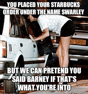 You placed your Starbucks order under the name Swarley But we can pretend you said Barney if that's what you're into - You placed your Starbucks order under the name Swarley But we can pretend you said Barney if that's what you're into  Karma Whore