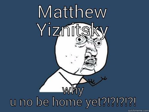 MATTHEW YIZNITSKY WHY U NO BE HOME YET?!?!?!?! Y U No