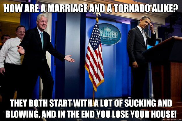 How are a marriage and a tornado alike? They both start with a lot of sucking and blowing, and in the end you lose your house!  