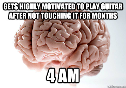 gets highly motivated to play guitar after not touching it for months 4 AM  ScumbagBrain