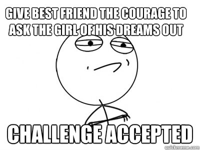 give best friend the courage to ask the girl of his dreams out Challenge Accepted  Challenge Accepted