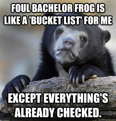 foul bachelor frog is like a 'bucket list' for me except everything's already checked.  Confession Bear