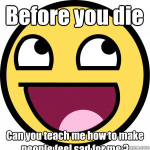 Before you die  Can you teach me how to make people feel sad for me ? - Before you die  Can you teach me how to make people feel sad for me ?  Bitch please