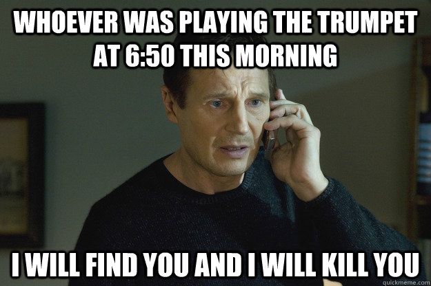 Whoever was playing the trumpet at 6:50 this morning I will find you and i will kill you  Taken Liam Neeson