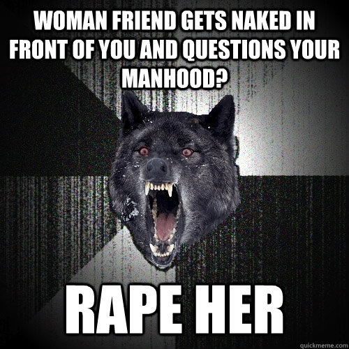 woman friend gets naked in front of you and questions your manhood? Rape her  Insanity Wolf