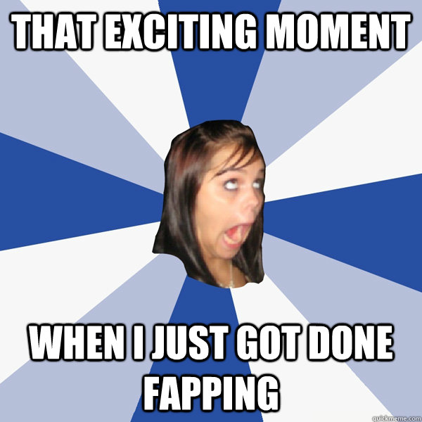 that exciting moment when i just got done fapping  Annoying Facebook Girl