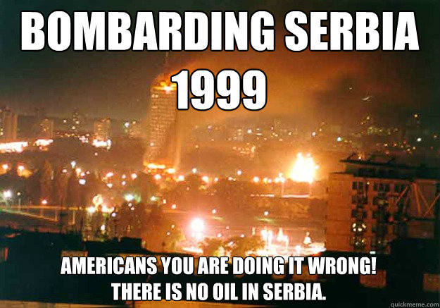 Bombarding Serbia 1999 Americans you are doing it wrong! 
There is no oil in Serbia.  Bombarding Serbia