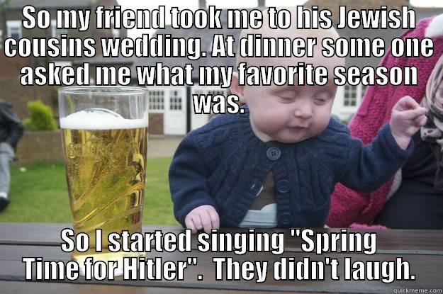 SO MY FRIEND TOOK ME TO HIS JEWISH COUSINS WEDDING. AT DINNER SOME ONE ASKED ME WHAT MY FAVORITE SEASON WAS. SO I STARTED SINGING 