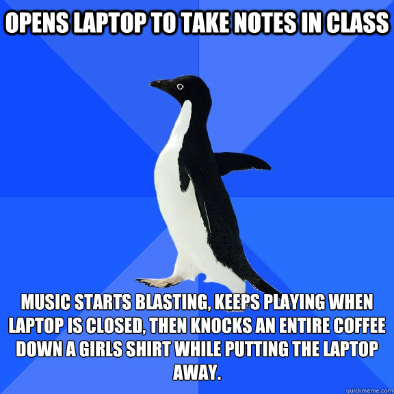 opens laptop to take notes in class music starts blasting, keeps playing when laptop is closed, then knocks an entire coffee down a girls shirt while putting the laptop away.   Socially Awkward Penguin