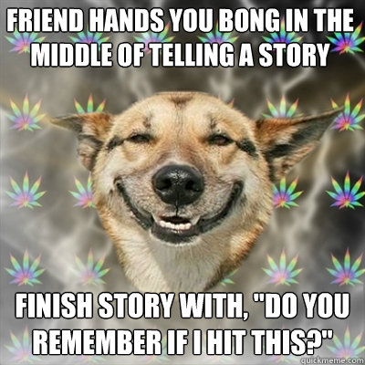 Friend hands you bong in the middle of telling a story finish story with, 
