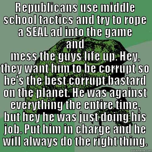 REPUBLICANS USE MIDDLE SCHOOL TACTICS AND TRY TO ROPE A SEAL AD INTO THE GAME AND MESS THE GUYS LIFE UP. HEY, THEY WANT HIM TO BE CORRUPT SO HE'S THE BEST CORRUPT BASTARD ON THE PLANET. HE WAS AGAINST EVERYTHING THE ENTIRE TIME, BUT HEY HE WAS JUST DOING HIS JOB. PUT HIM IN CHARGE AND HE WILL ALWAYS DO THE RIGHT THING. Philosoraptor