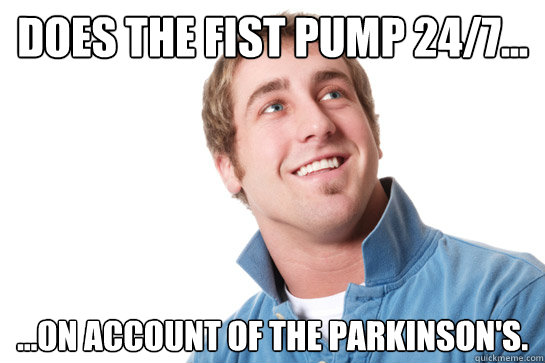 Does the fist pump 24/7... ...on account of the Parkinson's. - Does the fist pump 24/7... ...on account of the Parkinson's.  Misunderstood D-Bag