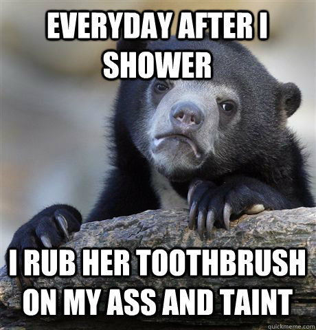 EVERYDAY AFTER I SHOWER I RUB HER TOOTHBRUSH ON MY ASS AND TAINT - EVERYDAY AFTER I SHOWER I RUB HER TOOTHBRUSH ON MY ASS AND TAINT  Confession Bear