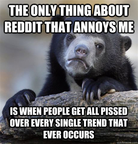 THE ONLY THING ABOUT REDDIT THAT ANNOYS ME IS WHEN PEOPLE GET ALL PISSED OVER EVERY SINGLE TREND THAT EVER OCCURS  Confession Bear
