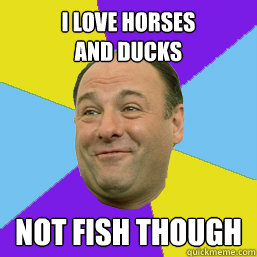 i love horses 
and ducks not fish though  