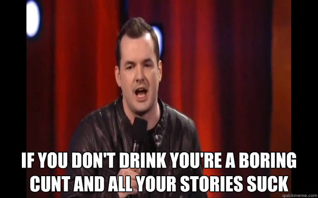  IF YOU DON't drink you're a boring cunt and all your stories suck  Jim jeffries