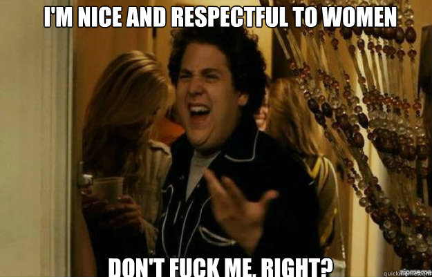 I'm nice and respectful to women don't FUCK ME, RIGHT?  fuck me right