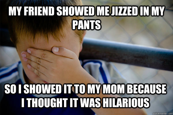 my friend showed me Jizzed in my pants so i showed it to my mom because i thought it was hilarious - my friend showed me Jizzed in my pants so i showed it to my mom because i thought it was hilarious  Confession kid