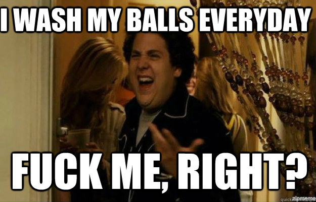 I wash my balls everyday FUCK ME, RIGHT?  fuck me right