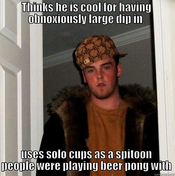 THINKS HE IS COOL FOR HAVING OBNOXIOUSLY LARGE DIP IN  USES SOLO CUPS AS A SPITOON PEOPLE WERE PLAYING BEER PONG WITH Scumbag Steve
