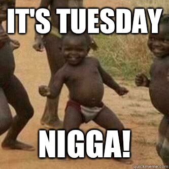 It's Tuesday nigga!  Its friday niggas