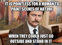 It is pointless for a human to paint scenes of nature
 when they could just go outside and stand in it  Ron Swanson