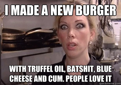 I made a new burger with truffel oil, batshit, blue cheese and Cum. people love it  Crazy Amy