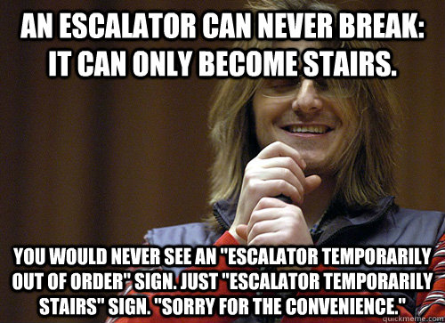 An escalator can never break: It can only become stairs.  You would never see an 