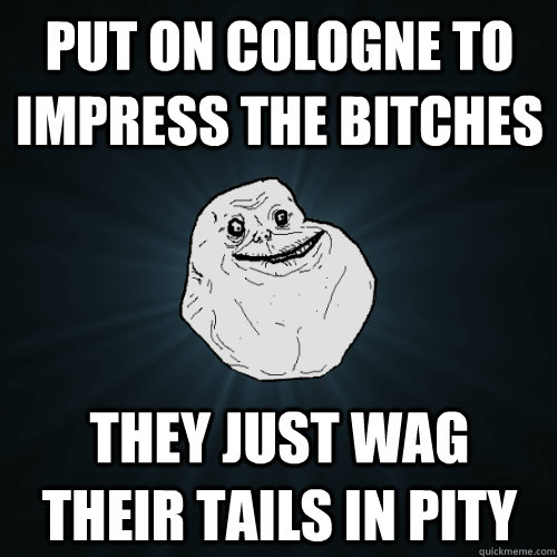 put on cologne to impress the bitches they just wag their tails in pity  Forever Alone