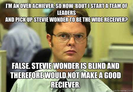 I’m an over achiever, so how ’bout I start a team of leaders
And pick up Stevie Wonder to be the wide receiver? False. Stevie wonder is blind and therefore would not make a good reciever. - I’m an over achiever, so how ’bout I start a team of leaders
And pick up Stevie Wonder to be the wide receiver? False. Stevie wonder is blind and therefore would not make a good reciever.  Dwight
