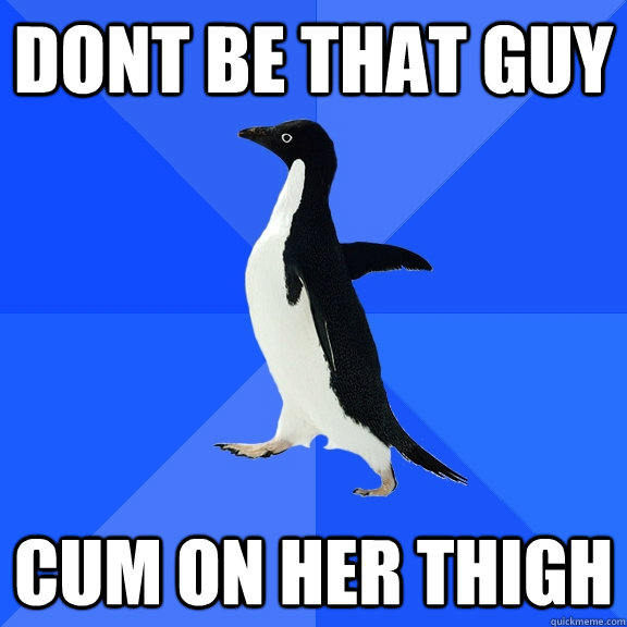Dont be that guy cum on her thigh  Socially Awkward Penguin