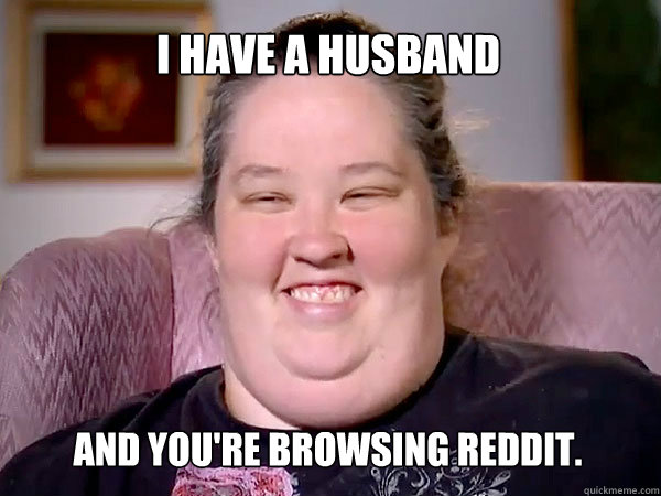 I have a husband and you're browsing reddit.  