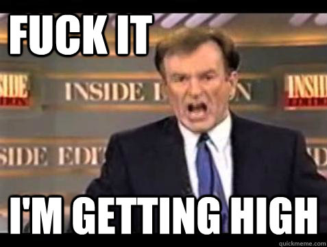FUCK IT I'm getting high  Fuck it