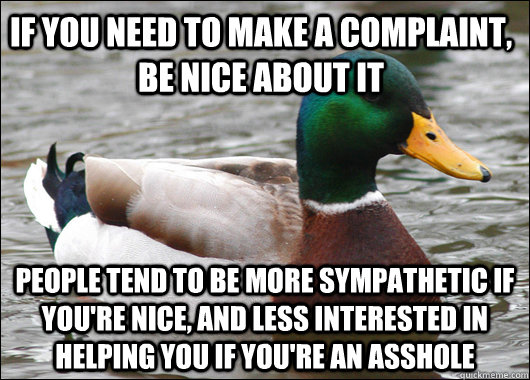 If you need to make a complaint, be nice about it people tend to be more sympathetic if you're nice, and less interested in helping you if you're an asshole  Actual Advice Mallard