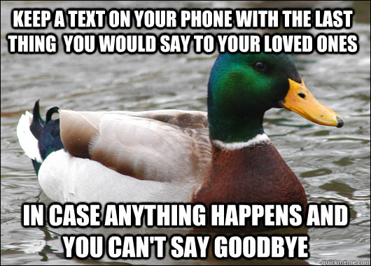 keep a text on your phone with the last thing  you would say to your loved ones in case anything happens and you can't say goodbye  Actual Advice Mallard