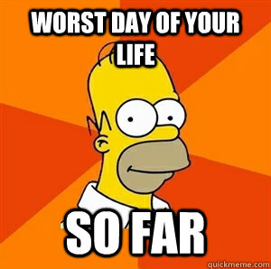 Worst day of your life SO FAR - Worst day of your life SO FAR  Advice Homer