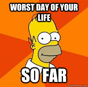 Worst day of your life SO FAR - Worst day of your life SO FAR  Advice Homer