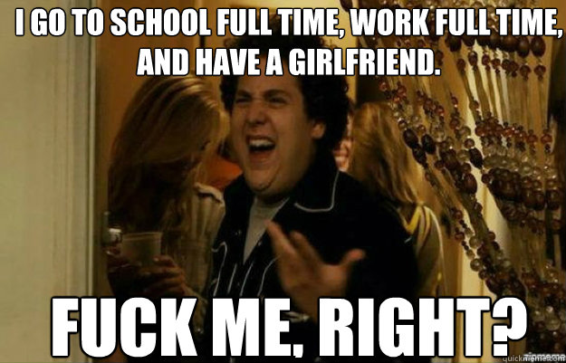 I go to school full time, work full time, and have a girlfriend. FUCK ME, RIGHT?  fuck me right