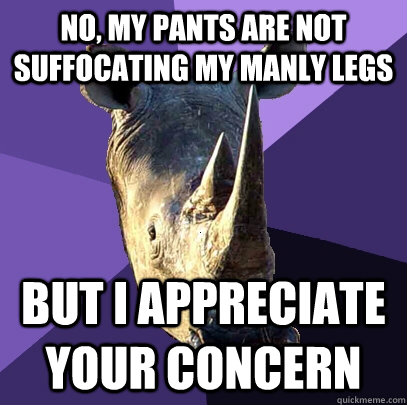 no, my pants are not suffocating my manly legs but i appreciate your concern  Sexually Oblivious Rhino
