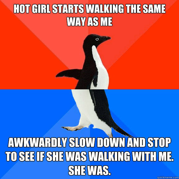 hot girl starts walking the same way as me awkwardly slow down and stop to see if she was walking with me. 
she was.  Socially Awesome Awkward Penguin