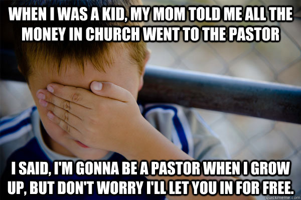 When I was a kid, my mom told me all the money in church went to the pastor I said, I'm gonna be a pastor when I grow up, but don't worry I'll let you in for free. - When I was a kid, my mom told me all the money in church went to the pastor I said, I'm gonna be a pastor when I grow up, but don't worry I'll let you in for free.  Confession kid