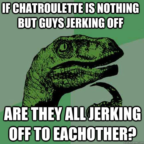 If chatroulette is nothing but guys jerking off Are they all jerking off to eachother? - If chatroulette is nothing but guys jerking off Are they all jerking off to eachother?  Philosoraptor