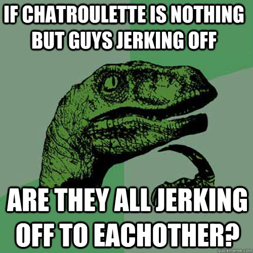 If chatroulette is nothing but guys jerking off Are they all jerking off to eachother?  Philosoraptor